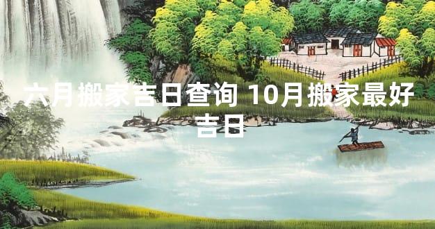 六月搬家吉日查询 10月搬家最好吉日